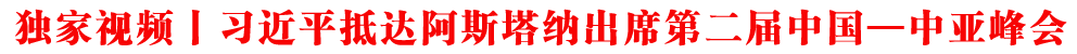 獨家視頻丨習近平抵達阿斯塔納出席第二屆中國—中亞峰會