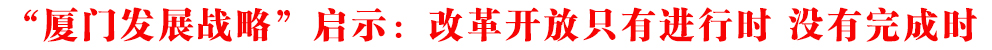 “廈門發展戰略”啟示:改革開放只有進行時 沒有完成時